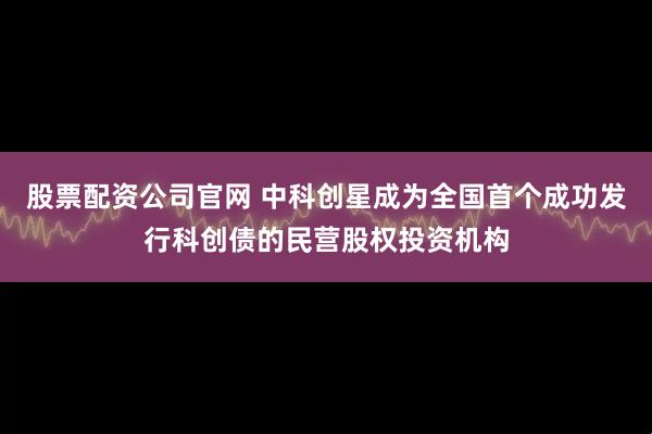 股票配资公司官网 中科创星成为全国首个成功发行科创债的民营股权投资机构