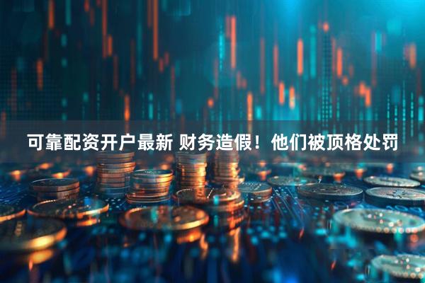 可靠配资开户最新 财务造假！他们被顶格处罚