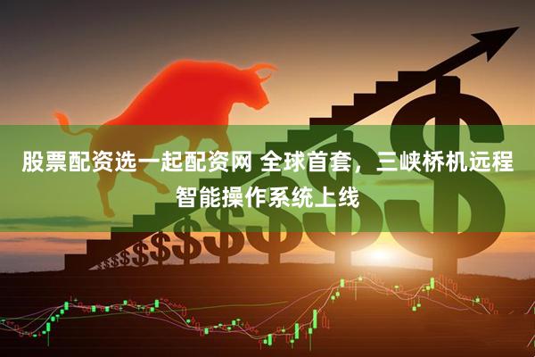 股票配资选一起配资网 全球首套，三峡桥机远程智能操作系统上线