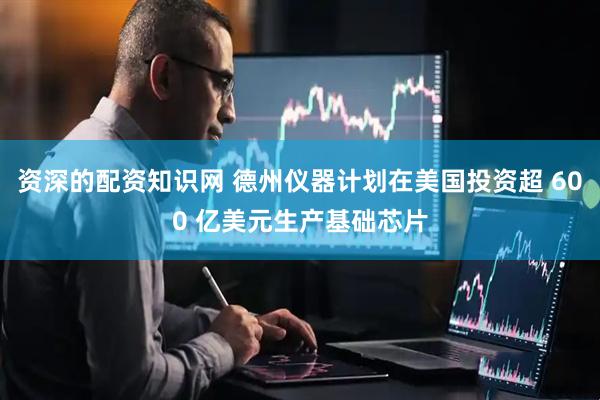 资深的配资知识网 德州仪器计划在美国投资超 600 亿美元生产基础芯片