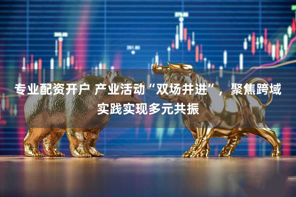 专业配资开户 产业活动“双场并进”，聚焦跨域实践实现多元共振