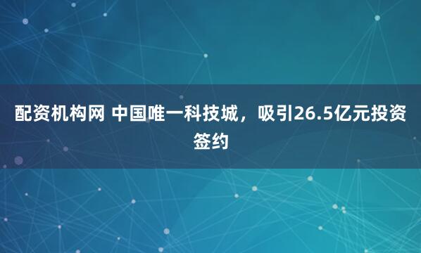 配资机构网 中国唯一科技城，吸引26.5亿元投资签约
