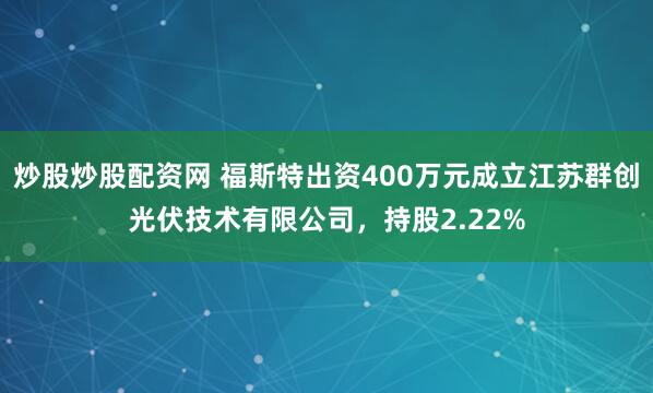 炒股炒股配资网 福斯特出资400万元成立江苏群创光伏技术有限公司，持股2.22%