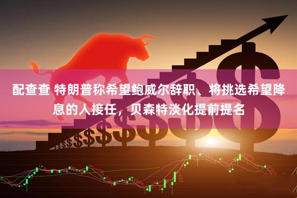 配查查 特朗普称希望鲍威尔辞职、将挑选希望降息的人接任，贝森特淡化提前提名