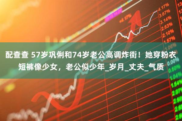 配查查 57岁巩俐和74岁老公高调炸街！她穿粉衣短裤像少女，老公似少年_岁月_丈夫_气质