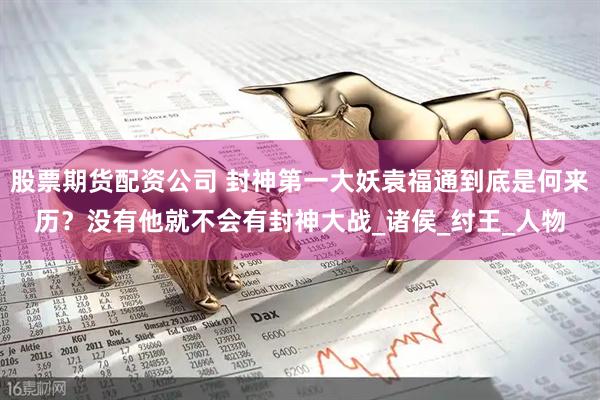 股票期货配资公司 封神第一大妖袁福通到底是何来历？没有他就不会有封神大战_诸侯_纣王_人物