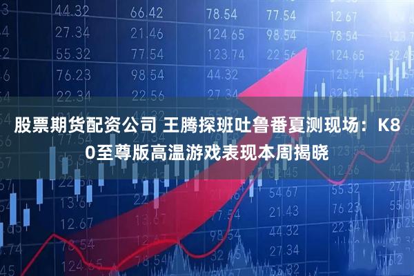 股票期货配资公司 王腾探班吐鲁番夏测现场：K80至尊版高温游戏表现本周揭晓