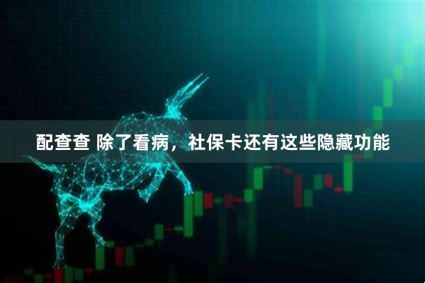 配查查 除了看病，社保卡还有这些隐藏功能