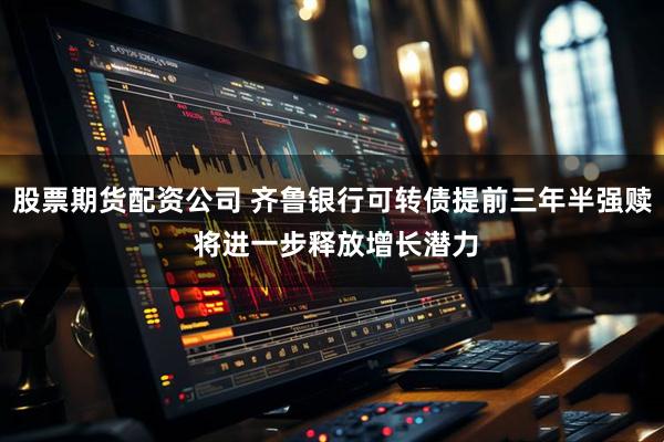 股票期货配资公司 齐鲁银行可转债提前三年半强赎 将进一步释放增长潜力
