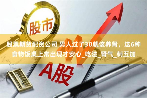 股票期货配资公司 男人过了30就该养肾，这6种食物饭桌上常出现才安心_吃法_肾气_刺五加