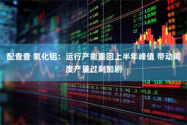 配查查 氧化铝：运行产能重回上半年峰值 带动周度产量过剩加剧