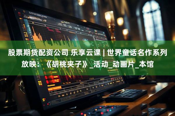 股票期货配资公司 乐享云课 | 世界童话名作系列放映：《胡桃夹子》_活动_动画片_本馆