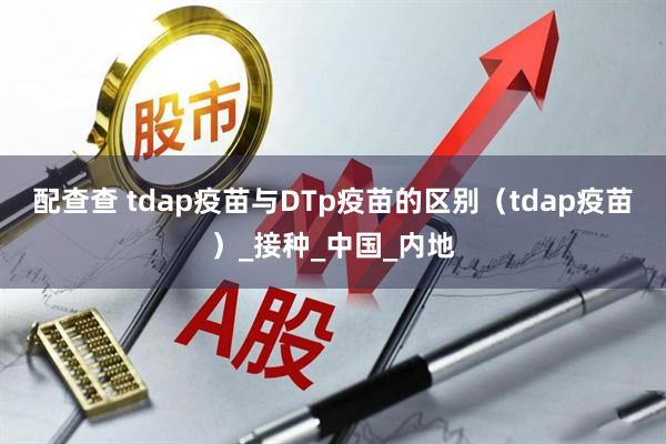 配查查 tdap疫苗与DTp疫苗的区别（tdap疫苗）_接种_中国_内地
