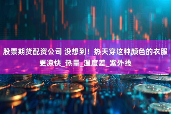 股票期货配资公司 没想到！热天穿这种颜色的衣服更凉快_热量_温度差_紫外线