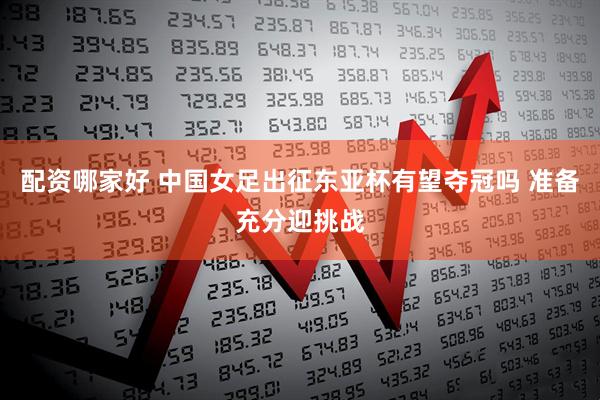 配资哪家好 中国女足出征东亚杯有望夺冠吗 准备充分迎挑战