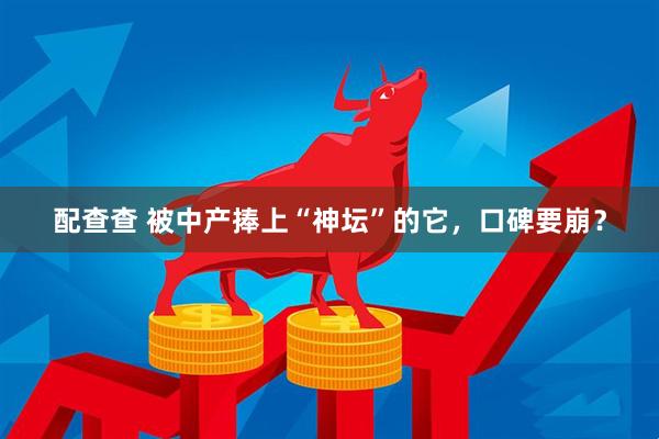 配查查 被中产捧上“神坛”的它，口碑要崩？