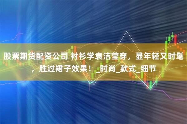 股票期货配资公司 衬衫学袁洁莹穿，显年轻又时髦，胜过裙子效果！_时尚_款式_细节