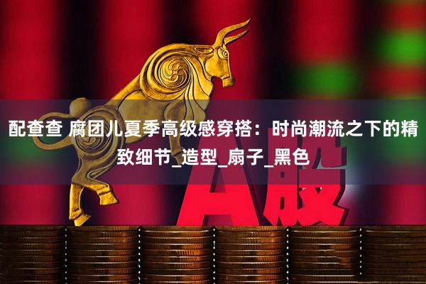 配查查 腐团儿夏季高级感穿搭：时尚潮流之下的精致细节_造型_扇子_黑色