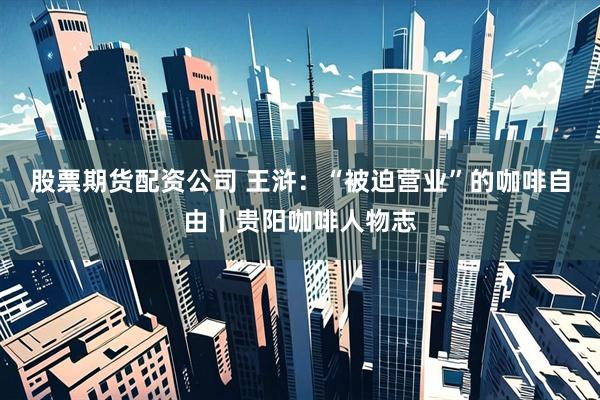股票期货配资公司 王浒：“被迫营业”的咖啡自由丨贵阳咖啡人物志