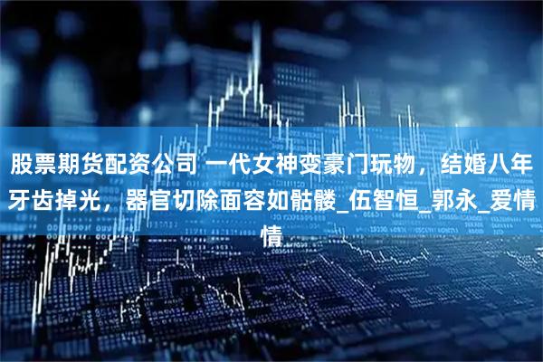 股票期货配资公司 一代女神变豪门玩物，结婚八年牙齿掉光，器官切除面容如骷髅_伍智恒_郭永_爱情