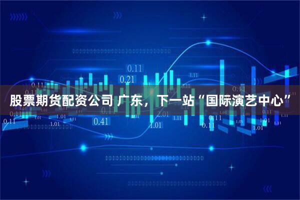 股票期货配资公司 广东，下一站“国际演艺中心”