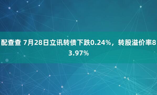 配查查 7月28日立讯转债下跌0.24%，转股溢价率83.97%