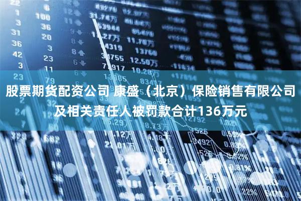 股票期货配资公司 康盛（北京）保险销售有限公司及相关责任人被罚款合计136万元