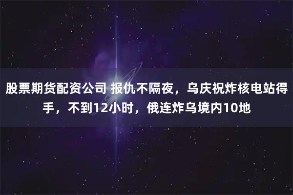 股票期货配资公司 报仇不隔夜，乌庆祝炸核电站得手，不到12小时，俄连炸乌境内10地