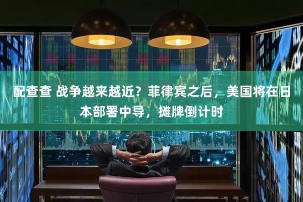 配查查 战争越来越近？菲律宾之后，美国将在日本部署中导，摊牌倒计时