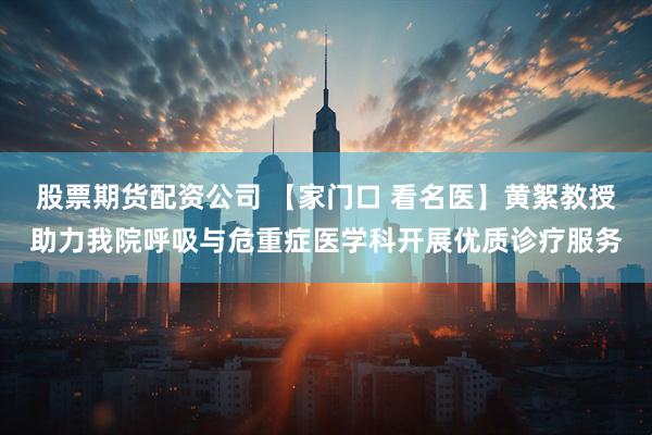 股票期货配资公司 【家门口 看名医】黄絮教授助力我院呼吸与危重症医学科开展优质诊疗服务