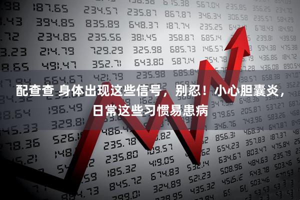 配查查 身体出现这些信号，别忍！小心胆囊炎，日常这些习惯易患病