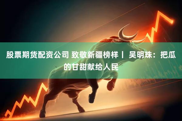 股票期货配资公司 致敬新疆榜样丨 吴明珠：把瓜的甘甜献给人民