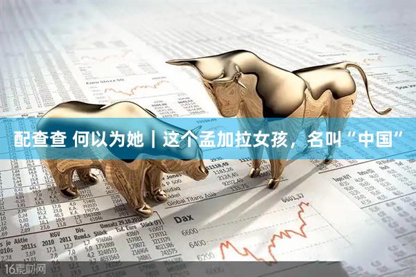 配查查 何以为她｜这个孟加拉女孩，名叫“中国”