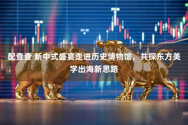 配查查 新中式盛宴走进历史博物馆，共探东方美学出海新思路