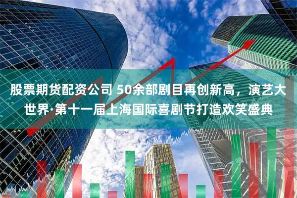 股票期货配资公司 50余部剧目再创新高，演艺大世界·第十一届上海国际喜剧节打造欢笑盛典