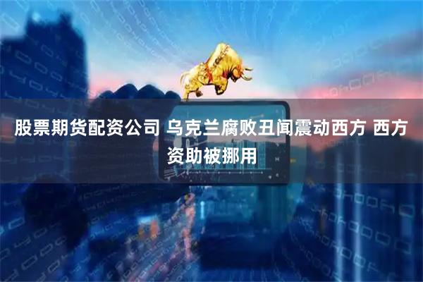 股票期货配资公司 乌克兰腐败丑闻震动西方 西方资助被挪用