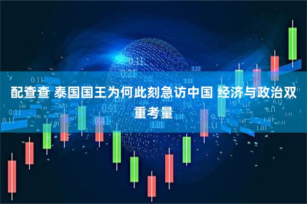 配查查 泰国国王为何此刻急访中国 经济与政治双重考量