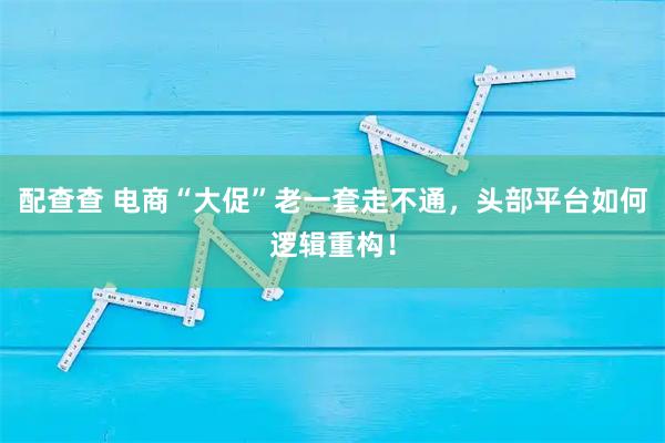 配查查 电商“大促”老一套走不通，头部平台如何逻辑重构！