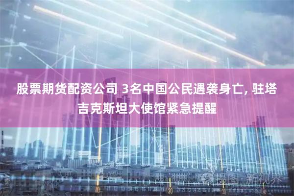股票期货配资公司 3名中国公民遇袭身亡, 驻塔吉克斯坦大使馆紧急提醒