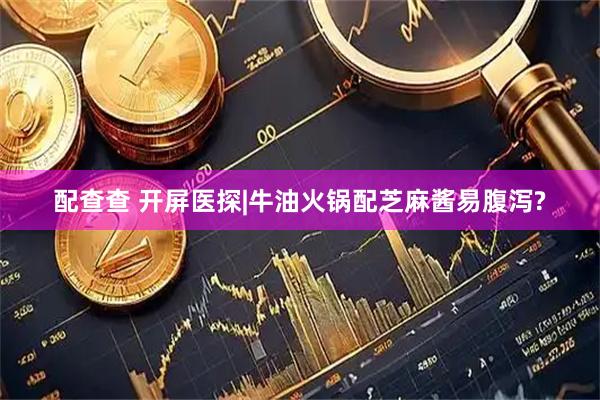 配查查 开屏医探|牛油火锅配芝麻酱易腹泻?