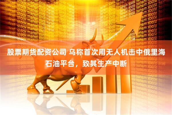 股票期货配资公司 乌称首次用无人机击中俄里海石油平台，致其生产中断