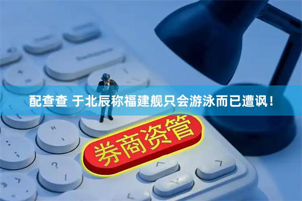 配查查 于北辰称福建舰只会游泳而已遭讽！