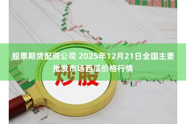 股票期货配资公司 2025年12月21日全国主要批发市场西瓜价格行情