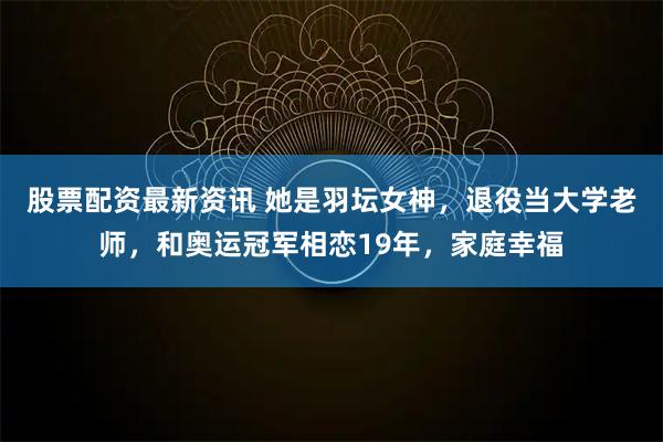 股票配资最新资讯 她是羽坛女神，退役当大学老师，和奥运冠军相恋19年，家庭幸福