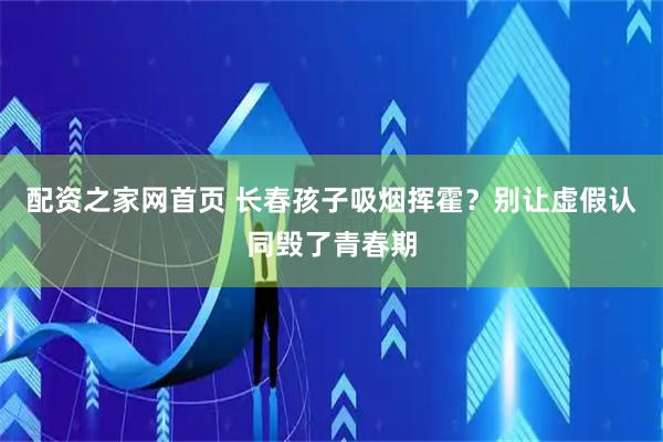 配资之家网首页 长春孩子吸烟挥霍？别让虚假认同毁了青春期