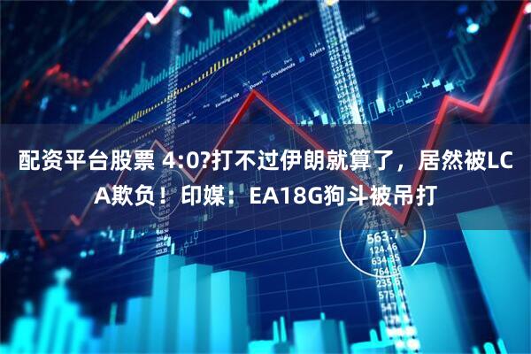 配资平台股票 4:0?打不过伊朗就算了，居然被LCA欺负！印媒：EA18G狗斗被吊打