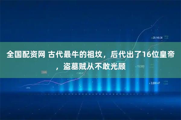 全国配资网 古代最牛的祖坟，后代出了16位皇帝，盗墓贼从不敢光顾