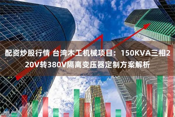 配资炒股行情 台湾木工机械项目：150KVA三相220V转380V隔离变压器定制方案解析
