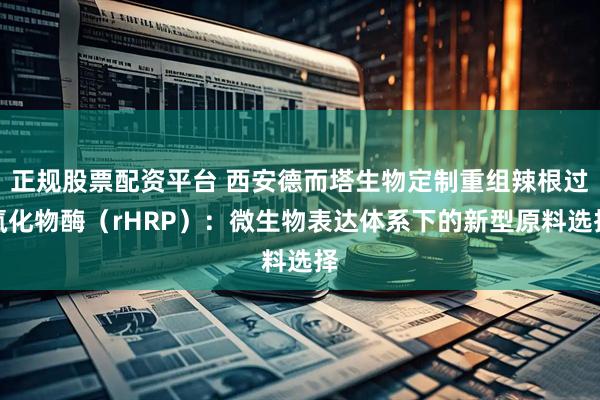 正规股票配资平台 西安德而塔生物定制重组辣根过氧化物酶（rHRP）：微生物表达体系下的新型原料选择