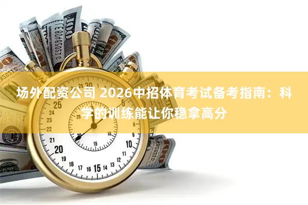 场外配资公司 2026中招体育考试备考指南：科学的训练能让你稳拿高分